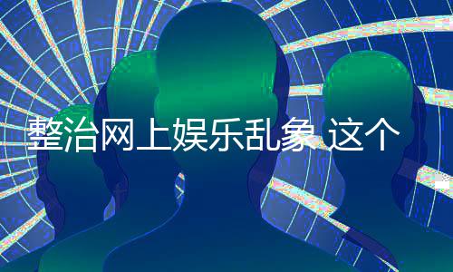 网上娱乐个通到的乱象整治 这知起作用釜底抽薪